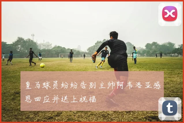 皇马球员纷纷告别主帅阿韦洛亚感恩回应并送上祝福