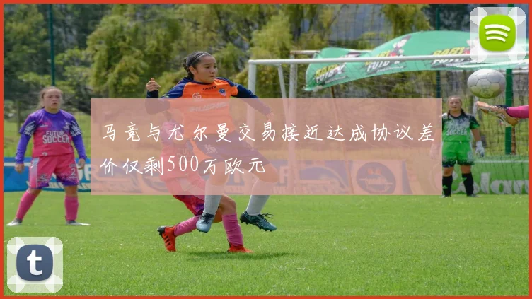 马竞与尤尔曼交易接近达成协议差价仅剩500万欧元