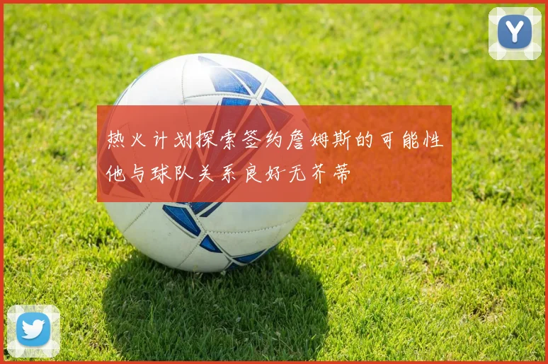 热火计划探索签约詹姆斯的可能性他与球队关系良好无芥蒂