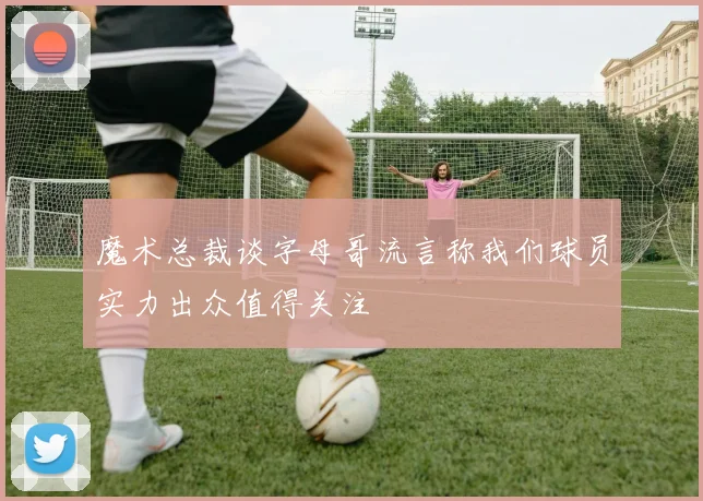 魔术总裁谈字母哥流言称我们球员实力出众值得关注