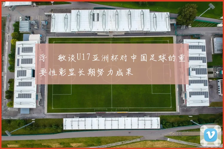 浮嶋敏谈U17亚洲杯对中国足球的重要性彰显长期努力成果