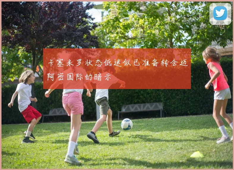 卡塞米罗状态低迷似已准备转会迈阿密国际的暗示