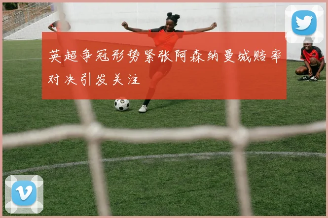 英超争冠形势紧张阿森纳曼城赔率对决引发关注