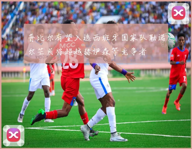 普比尔有望入选西班牙国家队勒诺尔芒或将超越赫伊森等竞争者