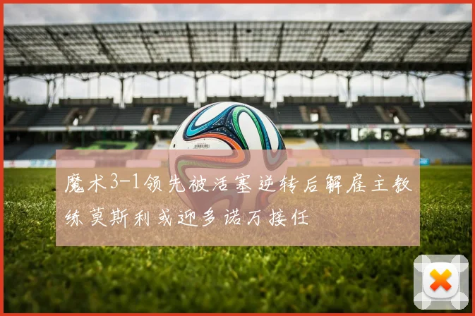 魔术3-1领先被活塞逆转后解雇主教练莫斯利或迎多诺万接任