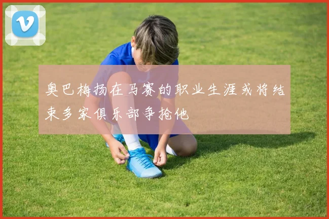 奥巴梅扬在马赛的职业生涯或将结束多家俱乐部争抢他