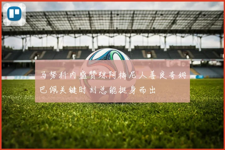 马努科内盛赞琼阿梅尼人善良夸姆巴佩关键时刻总能挺身而出