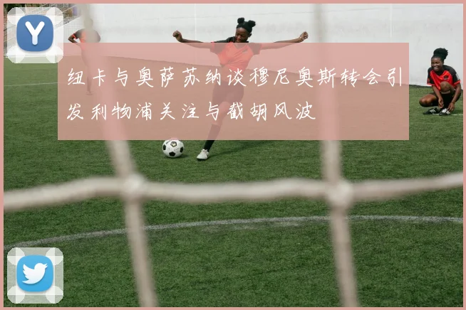 纽卡与奥萨苏纳谈穆尼奥斯转会引发利物浦关注与截胡风波