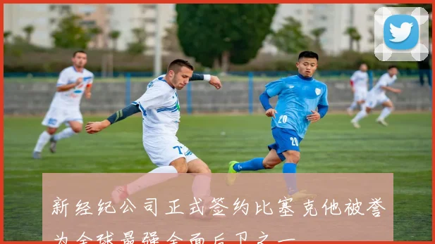 新经纪公司正式签约比塞克他被誉为全球最强全面后卫之一