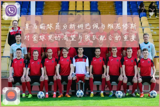 皇马前球员分析姆巴佩与维尼修斯对金球奖的渴望与团队配合的重要性
