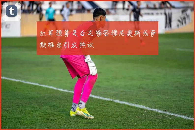 红军预算是否足够签穆尼奥斯或萨默维尔引发热议